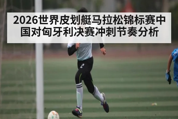 2026世界皮划艇马拉松锦标赛中国对匈牙利决赛冲刺节奏分析