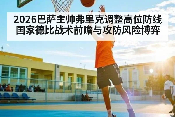 2026巴萨主帅弗里克调整高位防线 国家德比战术前瞻与攻防风险博弈